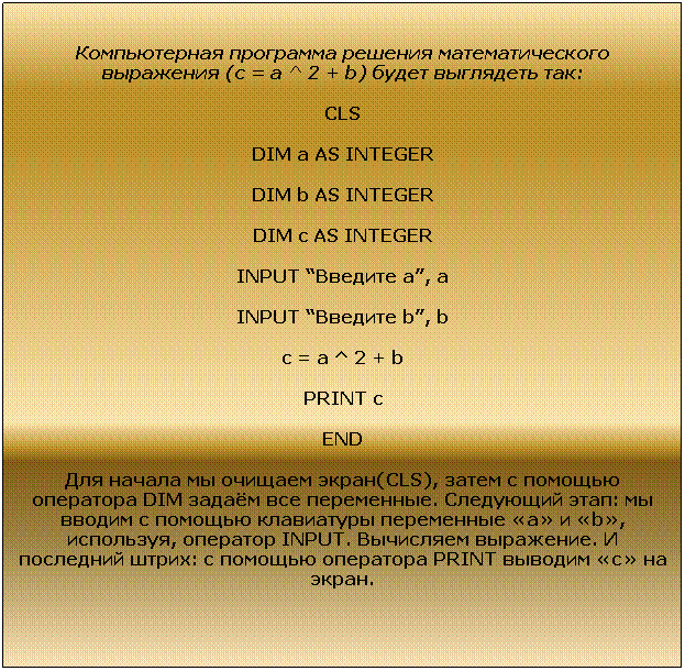 Подпись: Компьютерная программа решения математического выражения (с = a ^ 2 + b) будет выглядеть так:
CLS
DIM a AS INTEGER
DIM b AS INTEGER
DIM c AS INTEGER
INPUT “Введите а”, a
INPUT “Введите b”, b
c = a ^ 2 + b
PRINT c
END
Для начала мы очищаем экран(CLS), затем с помощью оператора DIM задаём все переменные. Следующий этап: мы вводим с помощью клавиатуры переменные «а» и «b», используя, оператор INPUT. Вычисляем выражение. И последний штрих: с помощью оператора PRINT выводим «с» на экран.
 
